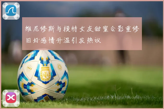 维尼修斯与模特女友甜蜜合影重修旧好感情升温引发热议