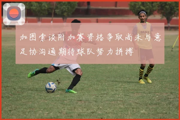 加图索谈附加赛资格争取尚未与意足协沟通期待球队努力拼搏