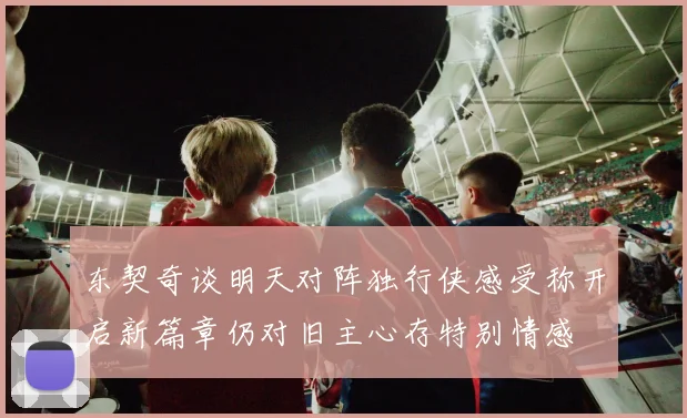 东契奇谈明天对阵独行侠感受称开启新篇章仍对旧主心存特别情感