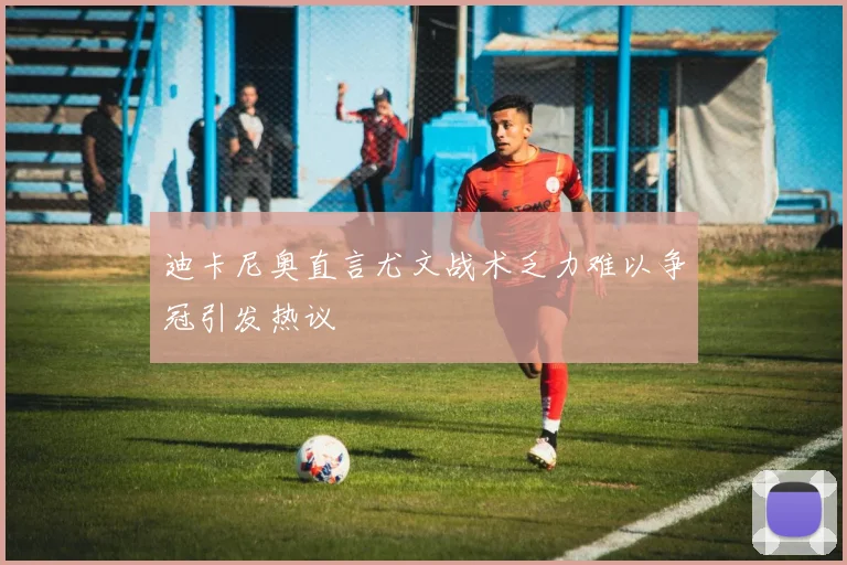 迪卡尼奥直言尤文战术乏力难以争冠引发热议
