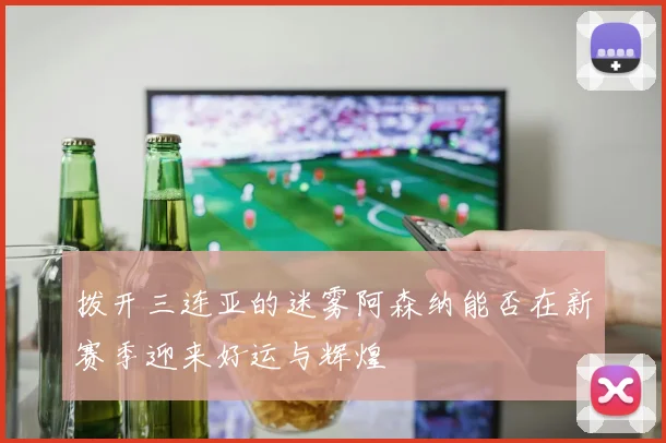 拨开三连亚的迷雾阿森纳能否在新赛季迎来好运与辉煌