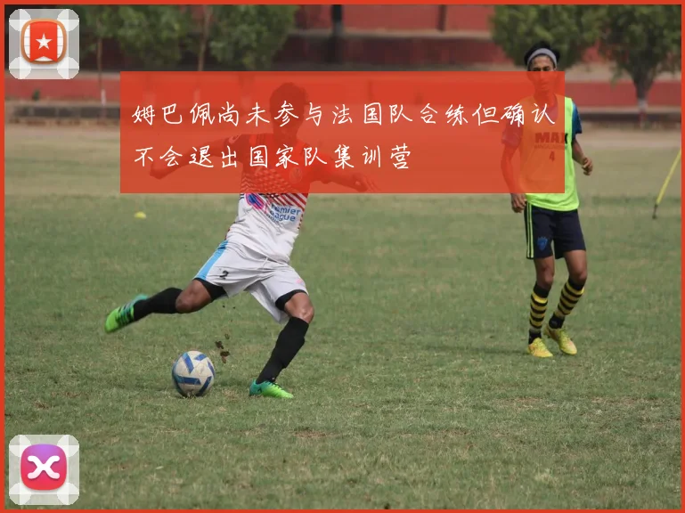 姆巴佩尚未参与法国队合练但确认不会退出国家队集训营