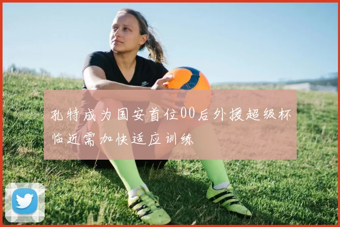 孔特成为国安首位00后外援超级杯临近需加快适应训练