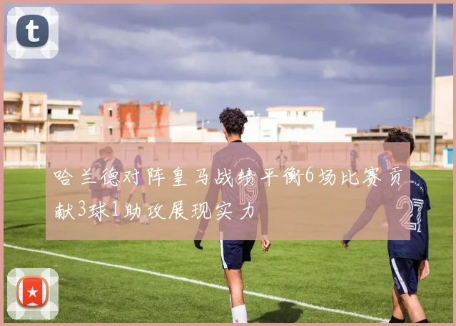 哈兰德对阵皇马战绩平衡6场比赛贡献3球1助攻展现实力