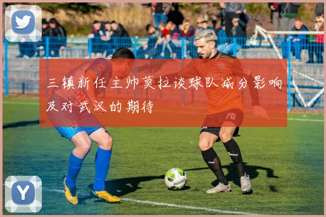 三镇新任主帅莫拉谈球队减分影响及对武汉的期待