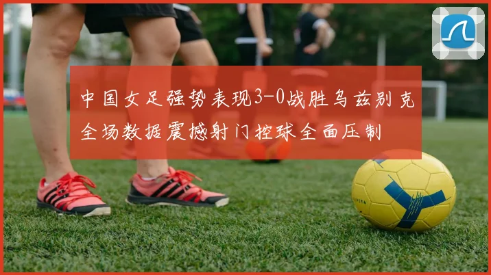 中国女足强势表现3-0战胜乌兹别克全场数据震撼射门控球全面压制