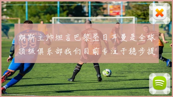 朗斯主帅坦言巴黎圣日耳曼是全球顶级俱乐部我们目前专注于稳步提升表现