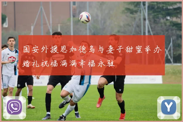 国安外援恩加德乌与妻子甜蜜举办婚礼祝福满满幸福永驻
