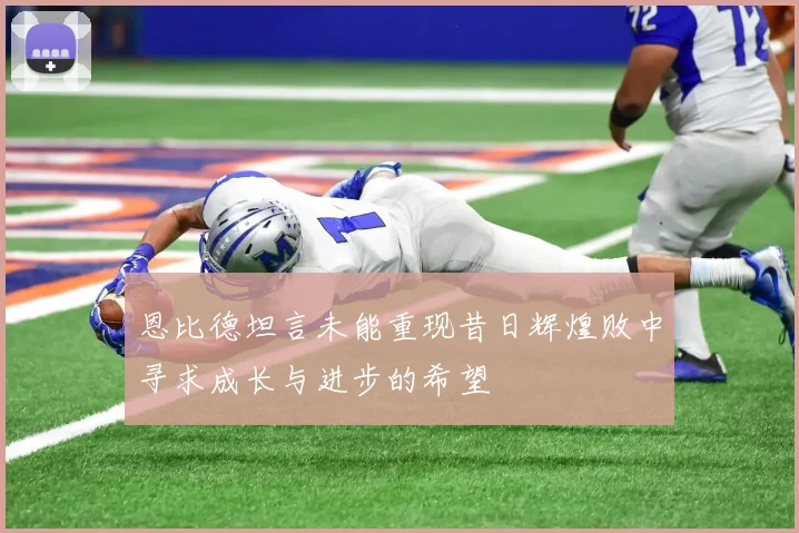 恩比德坦言未能重现昔日辉煌败中寻求成长与进步的希望