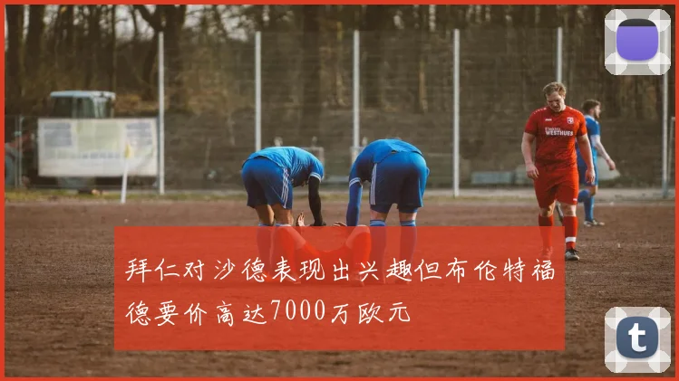 拜仁对沙德表现出兴趣但布伦特福德要价高达7000万欧元