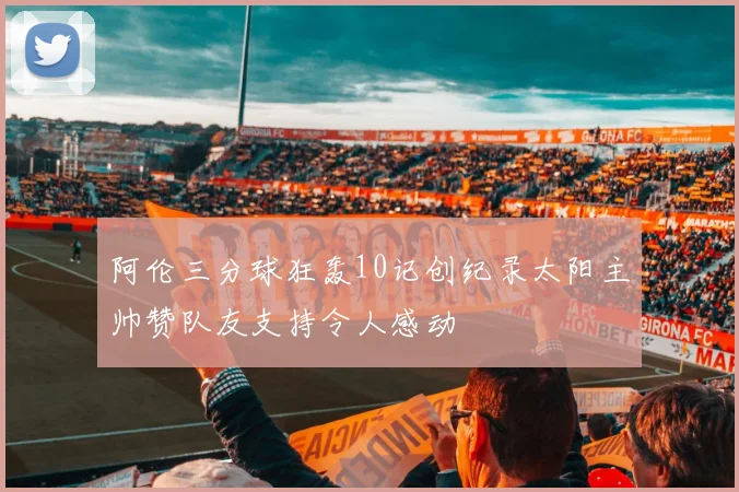 阿伦三分球狂轰10记创纪录太阳主帅赞队友支持令人感动