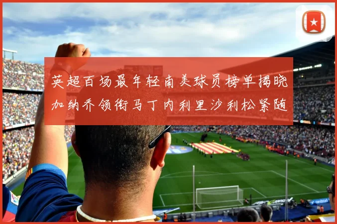 英超百场最年轻南美球员榜单揭晓加纳乔领衔马丁内利里沙利松紧随其后