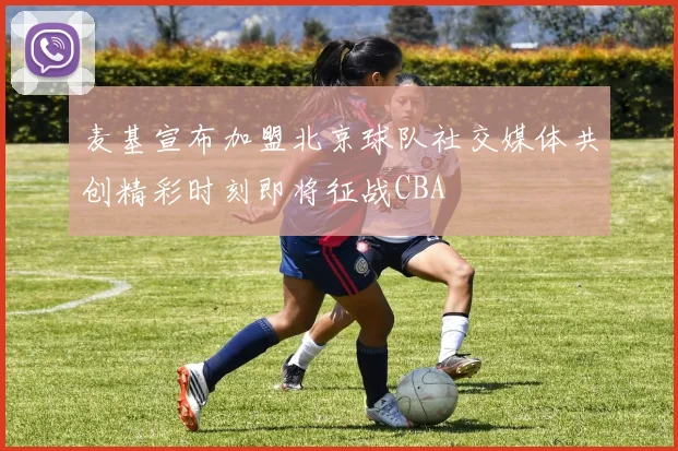 麦基宣布加盟北京球队社交媒体共创精彩时刻即将征战CBA