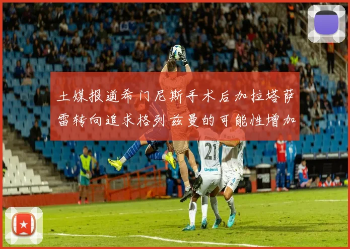 土媒报道希门尼斯手术后加拉塔萨雷转向追求格列兹曼的可能性增加