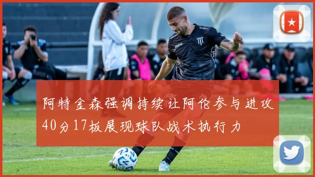 阿特金森强调持续让阿伦参与进攻40分17板展现球队战术执行力