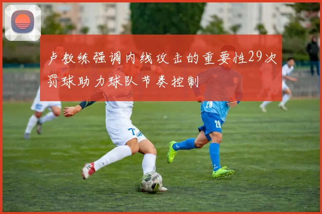 卢教练强调内线攻击的重要性29次罚球助力球队节奏控制