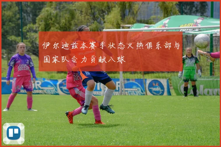 伊尔迪兹本赛季状态火热俱乐部与国家队合力贡献八球
