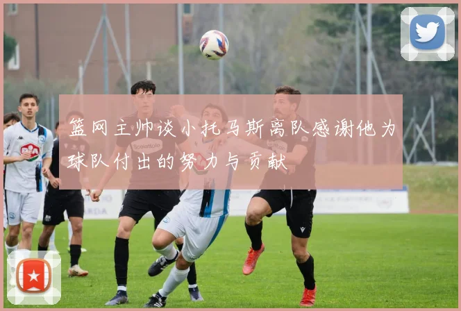 篮网主帅谈小托马斯离队感谢他为球队付出的努力与贡献