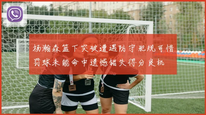 杨瀚森篮下突破遭遇防守犯规可惜罚球未能命中遗憾错失得分良机
