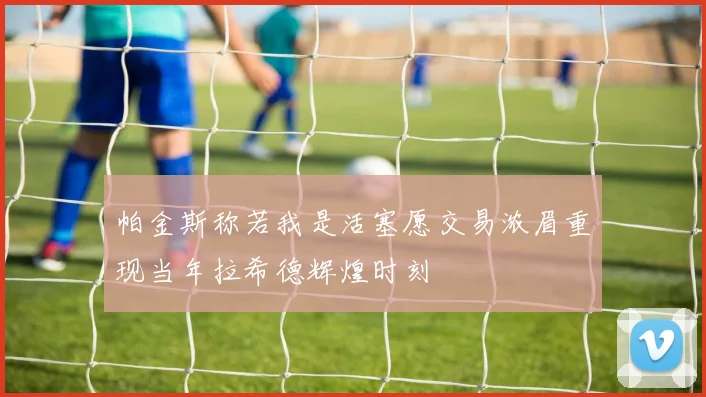 帕金斯称若我是活塞愿交易浓眉重现当年拉希德辉煌时刻
