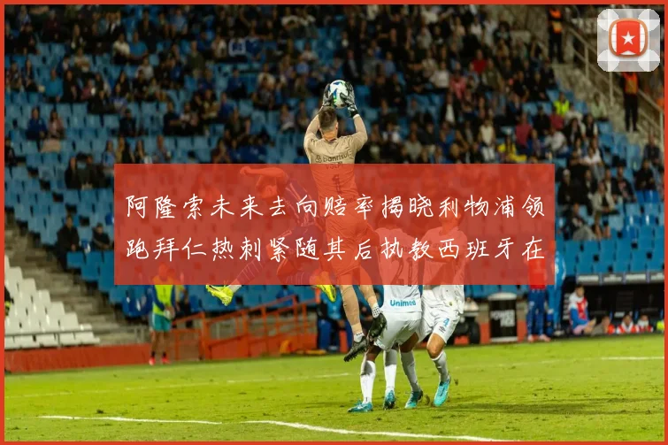 阿隆索未来去向赔率揭晓利物浦领跑拜仁热刺紧随其后执教西班牙在列