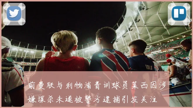 前曼联与利物浦青训球员莱西因涉嫌谋杀未遂被警方逮捕引发关注