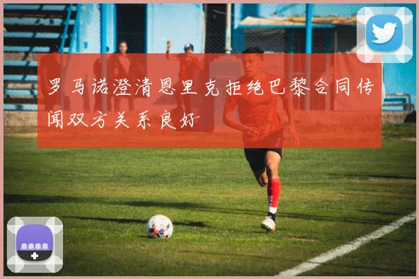 罗马诺澄清恩里克拒绝巴黎合同传闻双方关系良好