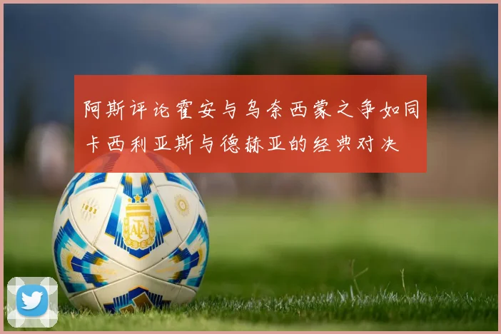 阿斯评论霍安与乌奈西蒙之争如同卡西利亚斯与德赫亚的经典对决