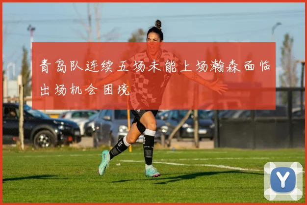 青岛队连续五场未能上场瀚森面临出场机会困境