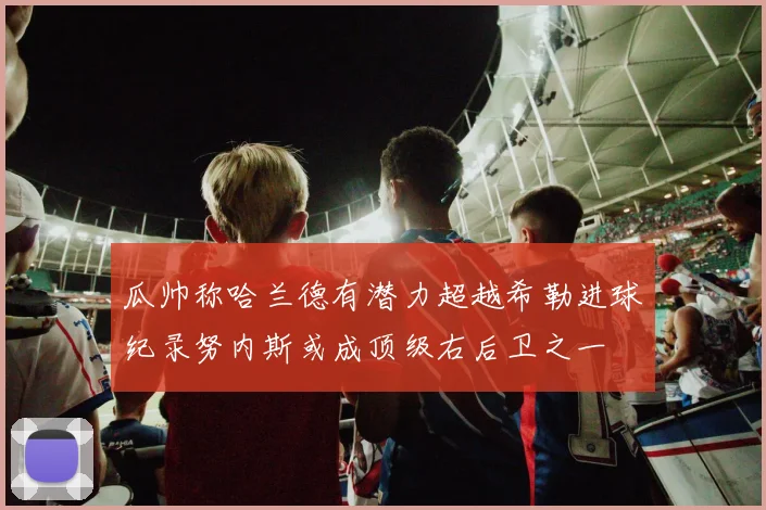 瓜帅称哈兰德有潜力超越希勒进球纪录努内斯或成顶级右后卫之一