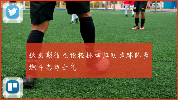 狄龙期待杰伦格林回归助力球队重燃斗志与士气