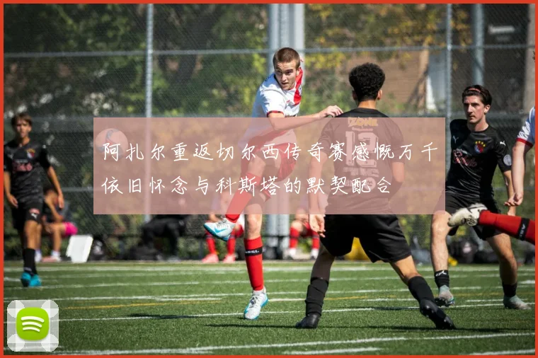 阿扎尔重返切尔西传奇赛感慨万千依旧怀念与科斯塔的默契配合