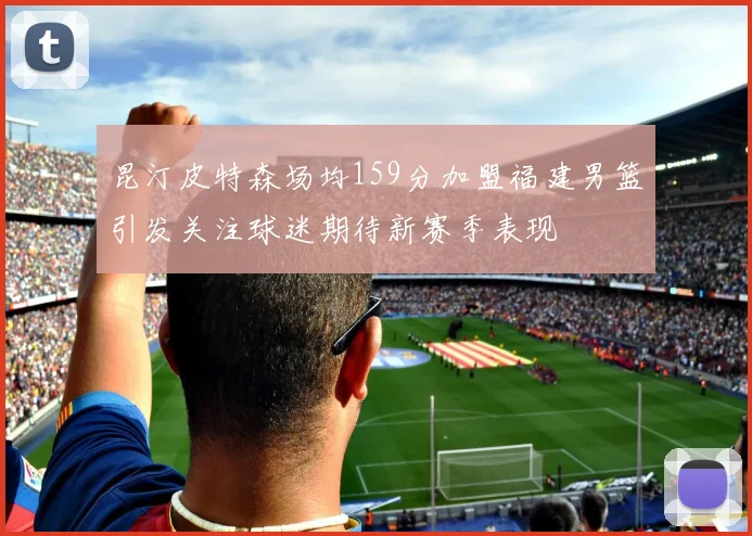 昆汀皮特森场均159分加盟福建男篮引发关注球迷期待新赛季表现